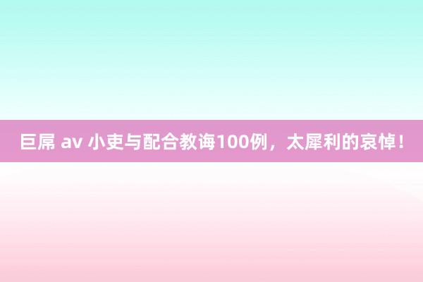 巨屌 av 小吏与配合教诲100例，太犀利的哀悼！