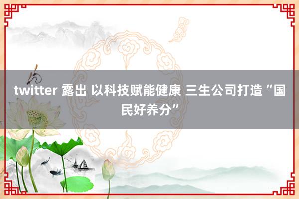 twitter 露出 以科技赋能健康 三生公司打造“国民好养分”