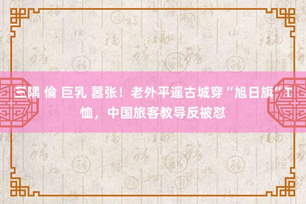 三隅 倫 巨乳 嚣张！老外平遥古城穿“旭日旗”T恤，中国旅客教导反被怼