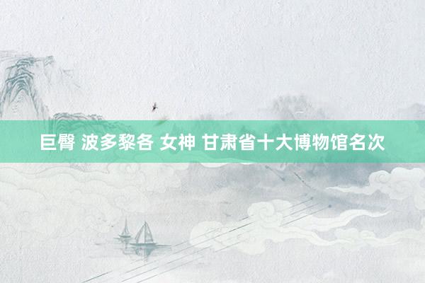 巨臀 波多黎各 女神 甘肃省十大博物馆名次