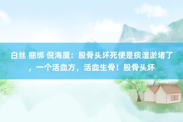 白丝 捆绑 倪海厦:股骨头坏死便是痰湿淤堵了,一个活血方,活血生骨!股骨头坏