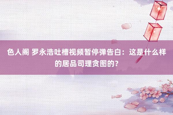 色人阁 罗永浩吐槽视频暂停弹告白：这是什么样的居品司理贪图的？