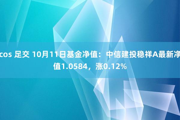 cos 足交 10月11日基金净值：中信建投稳祥A最新净值1.0584，涨0.12%