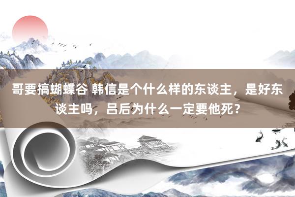 哥要搞蝴蝶谷 韩信是个什么样的东谈主，是好东谈主吗，吕后为什么一定要他死？