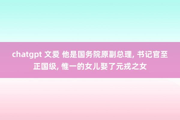 chatgpt 文爱 他是国务院原副总理， 书记官至正国级， 惟一的女儿娶了元戎之女