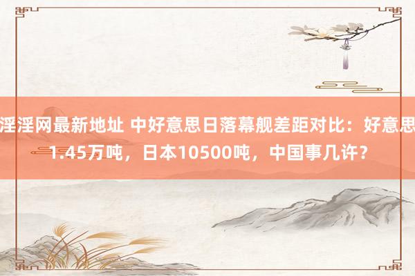 淫淫网最新地址 中好意思日落幕舰差距对比：好意思1.45万吨，日本10500吨，中国事几许？