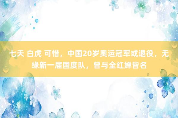 七天 白虎 可惜,中国20岁奥运冠军或退役,无缘新一届国度队,曾与全红婵皆名