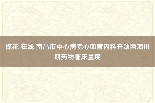 探花 在线 南昌市中心病院心血管内科开动两项Ⅲ期药物临床量度