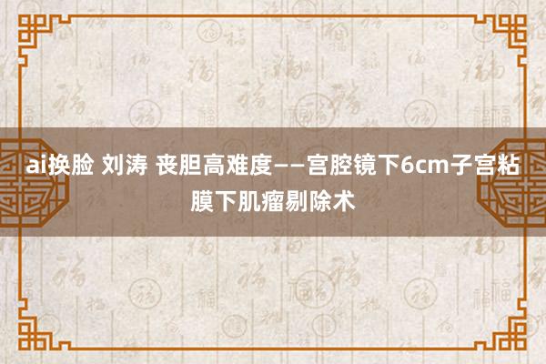 ai换脸 刘涛 丧胆高难度——宫腔镜下6cm子宫粘膜下肌瘤剔除术