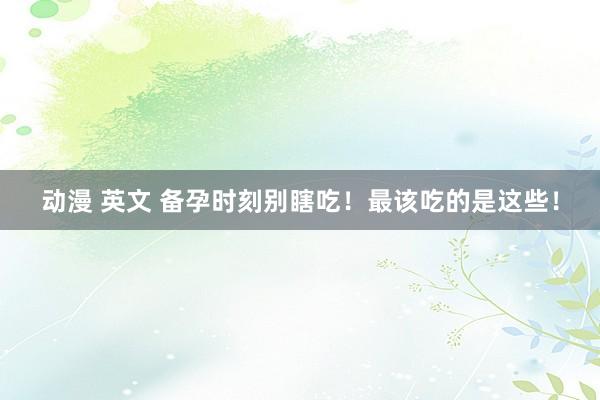 动漫 英文 备孕时刻别瞎吃！最该吃的是这些！
