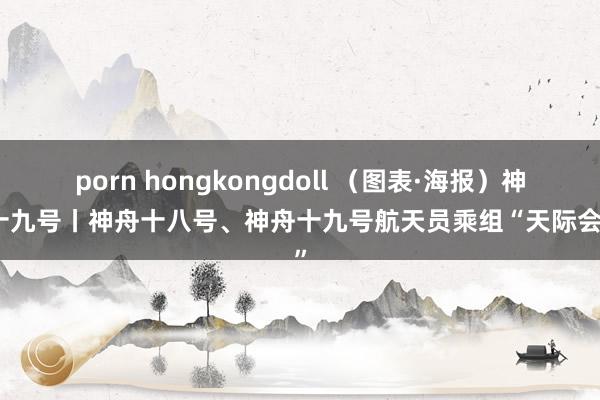 porn hongkongdoll （图表·海报）神舟十九号丨神舟十八号、神舟十九号航天员乘组“天际会师”