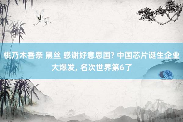 桃乃木香奈 黑丝 感谢好意思国? 中国芯片诞生企业大爆发， 名次世界第6了