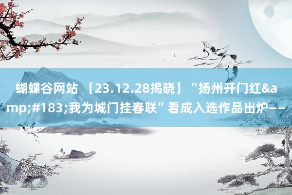 蝴蝶谷网站 【23.12.28揭晓】“扬州开门红·我为城门挂春联”看成入选作品出炉——