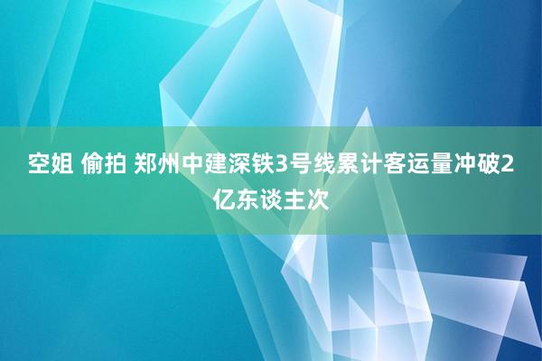 空姐 偷拍 郑州中建深铁3号线累计客运量冲破2亿东谈主次