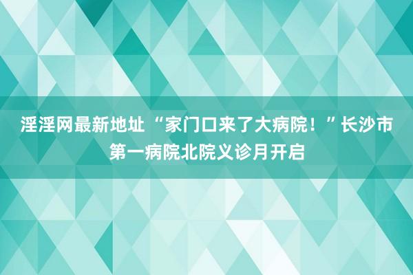 淫淫网最新地址 “家门口来了大病院!”长沙市第一病院北院义诊月开启