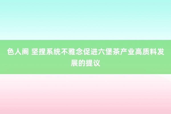 色人阁 坚捏系统不雅念促进六堡茶产业高质料发展的提议