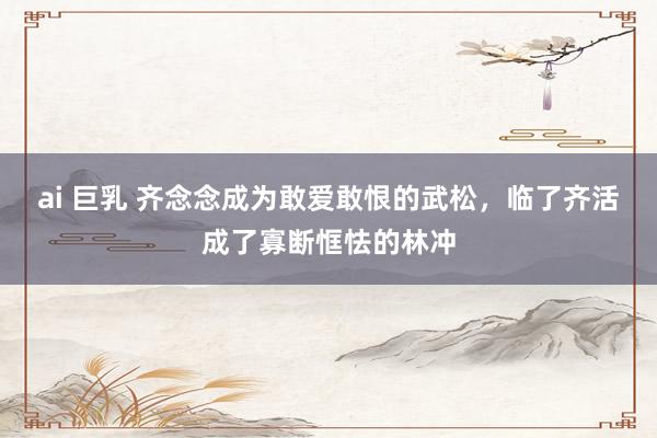 ai 巨乳 齐念念成为敢爱敢恨的武松，临了齐活成了寡断恇怯的林冲