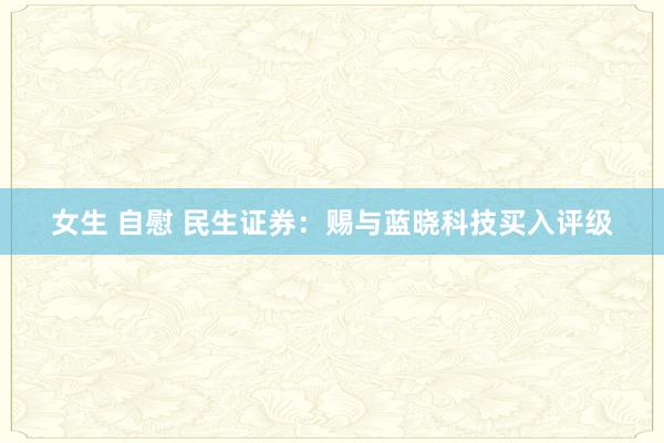 女生 自慰 民生证券：赐与蓝晓科技买入评级
