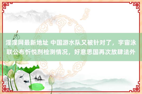 淫淫网最新地址 中国游水队又被针对了,宇宙泳联公布忻悦剂检测情况,好意思国再次放肆法外