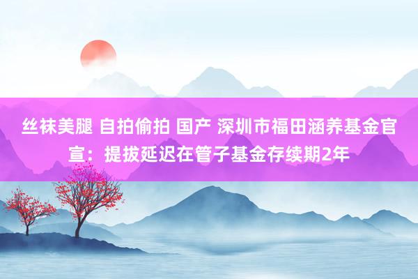 丝袜美腿 自拍偷拍 国产 深圳市福田涵养基金官宣：提拔延迟在管子基金存续期2年