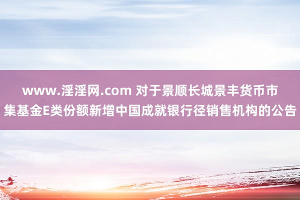 www.淫淫网.com 对于景顺长城景丰货币市集基金E类份额新增中国成就银行径销售机构的公告