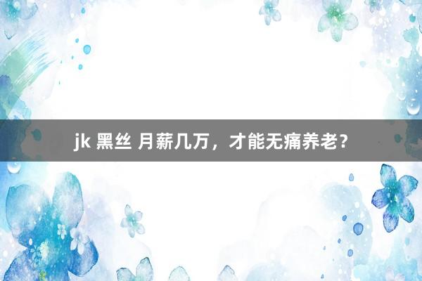 jk 黑丝 月薪几万，才能无痛养老？