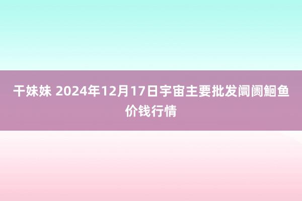 干妹妹 2024年12月17日宇宙主要批发阛阓鮰鱼价钱行情