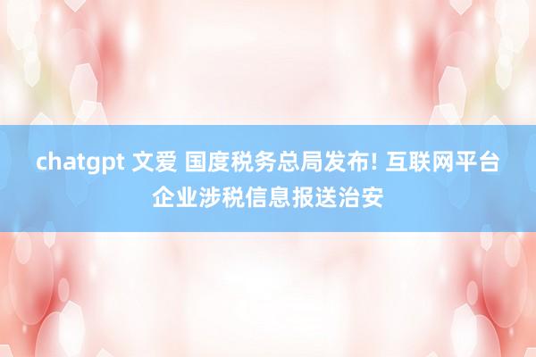 chatgpt 文爱 国度税务总局发布! 互联网平台企业涉税信息报送治安