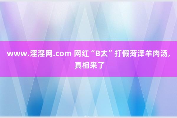 www.淫淫网.com 网红“B太”打假菏泽羊肉汤， 真相来了