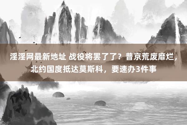 淫淫网最新地址 战役将罢了了？普京荒废靡烂，北约国度抵达莫斯科，要速办3件事