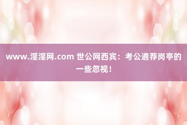 www.淫淫网.com 世公网西宾：考公遴荐岗亭的一些忽视！