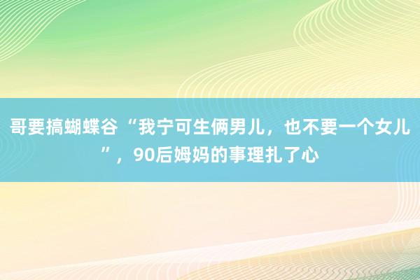 哥要搞蝴蝶谷 “我宁可生俩男儿，也不要一个女儿”，90后姆妈的事理扎了心