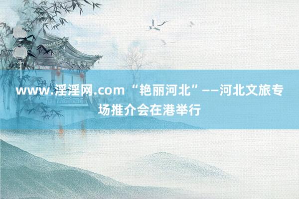 www.淫淫网.com “艳丽河北”——河北文旅专场推介会在港举行