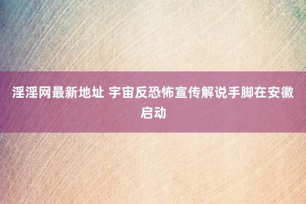 淫淫网最新地址 宇宙反恐怖宣传解说手脚在安徽启动