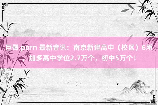 巨臀 porn 最新音讯：南京新建高中（校区）6所，加多高中学位2.7万个，初中5万个！