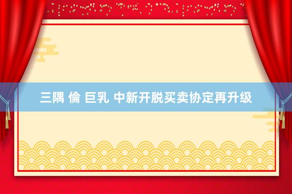 三隅 倫 巨乳 中新开脱买卖协定再升级