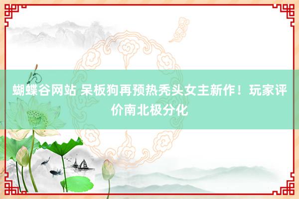 蝴蝶谷网站 呆板狗再预热秃头女主新作!玩家评价南北极分化