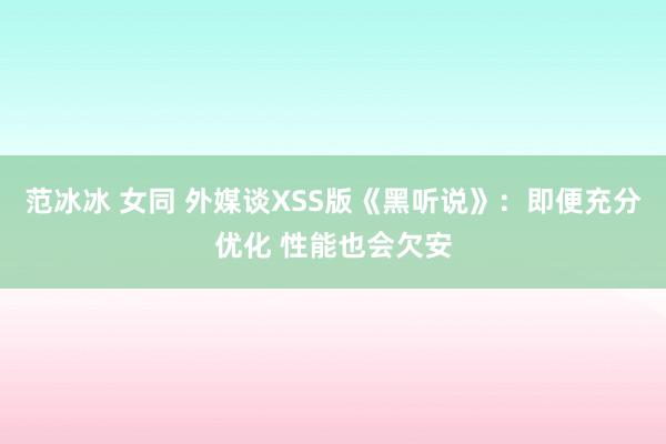 范冰冰 女同 外媒谈XSS版《黑听说》：即便充分优化 性能也会欠安