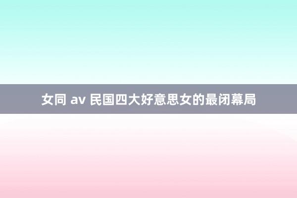 女同 av 民国四大好意思女的最闭幕局