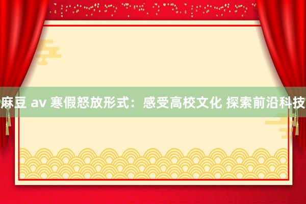 麻豆 av 寒假怒放形式：感受高校文化 探索前沿科技