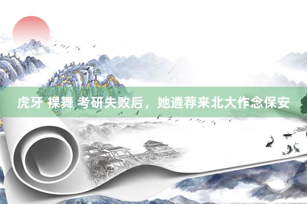 虎牙 裸舞 考研失败后，她遴荐来北大作念保安