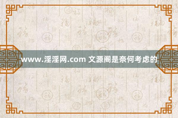 www.淫淫网.com 文源阁是奈何考虑的