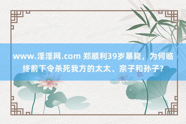 www.淫淫网.com 郑顺利39岁暴毙，为何临终前下令杀死我方的太太、宗子和孙子？