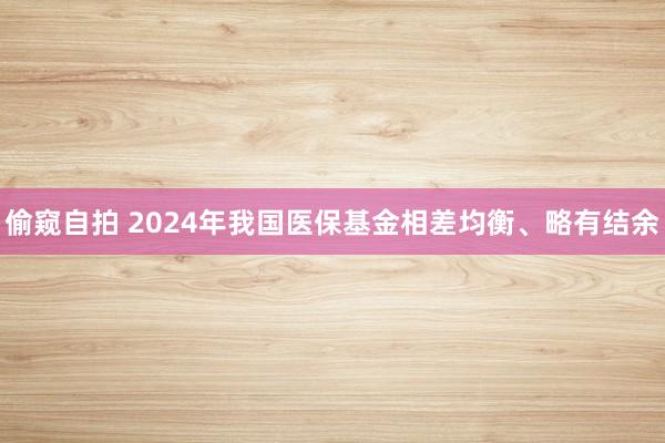 偷窥自拍 2024年我国医保基金相差均衡、略有结余