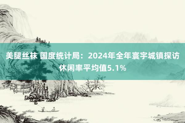 美腿丝袜 国度统计局：2024年全年寰宇城镇探访休闲率平均值5.1%