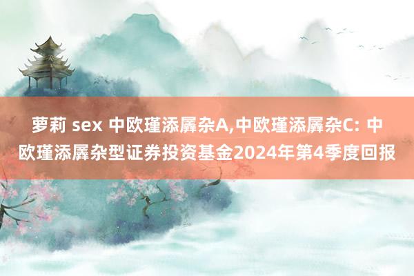 萝莉 sex 中欧瑾添羼杂A,中欧瑾添羼杂C: 中欧瑾添羼杂型证券投资基金2024年第4季度回报