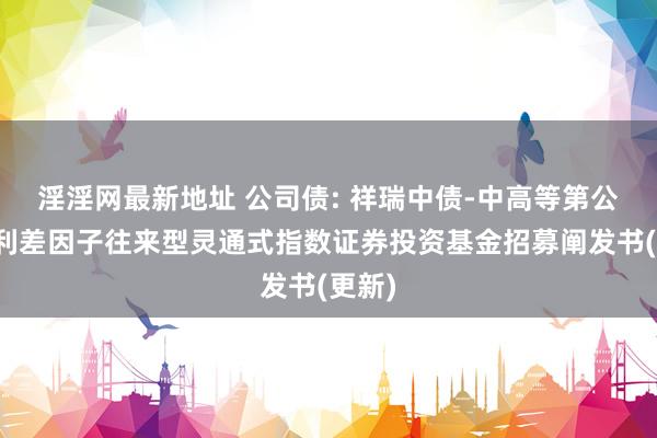 淫淫网最新地址 公司债: 祥瑞中债-中高等第公司债利差因子往来型灵通式指数证券投资基金招募阐发书(更新)