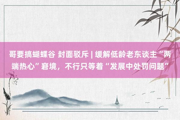 哥要搞蝴蝶谷 封面驳斥 | 缓解低龄老东谈主“两端热心”窘境，不行只等着“发展中处罚问题”