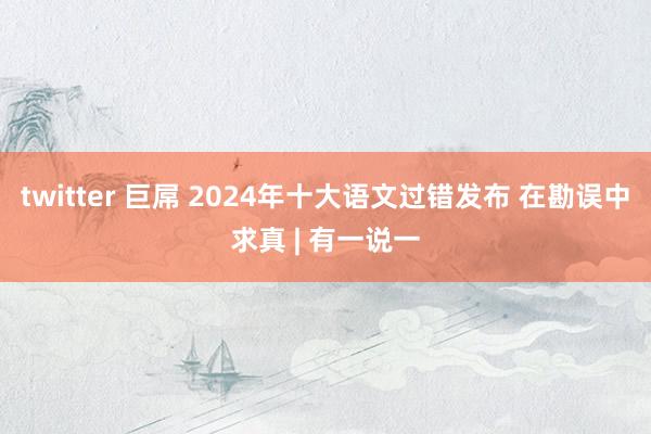 twitter 巨屌 2024年十大语文过错发布 在勘误中求真 | 有一说一