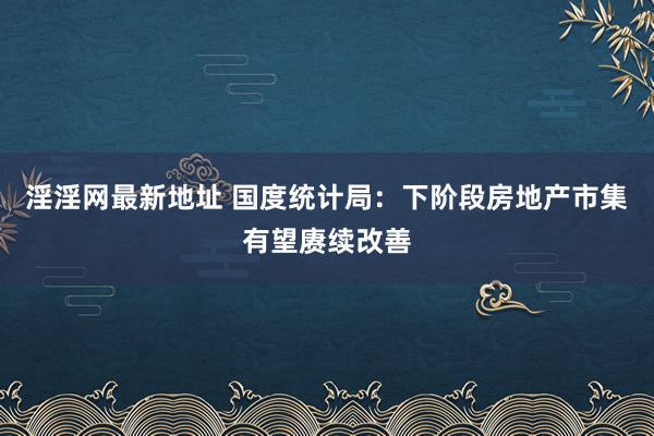 淫淫网最新地址 国度统计局：下阶段房地产市集有望赓续改善